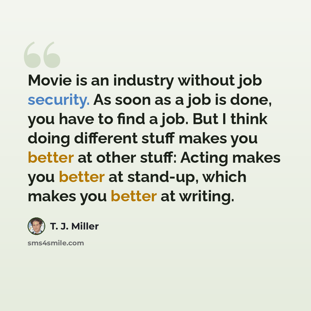 “Movie is an industry without job security. As soon as a job is done, you have to find a job. But I think doing different stuff makes you better at other stuff: Acting makes you better at stand-up, which makes you better at writing.” quote by T. J. Miller