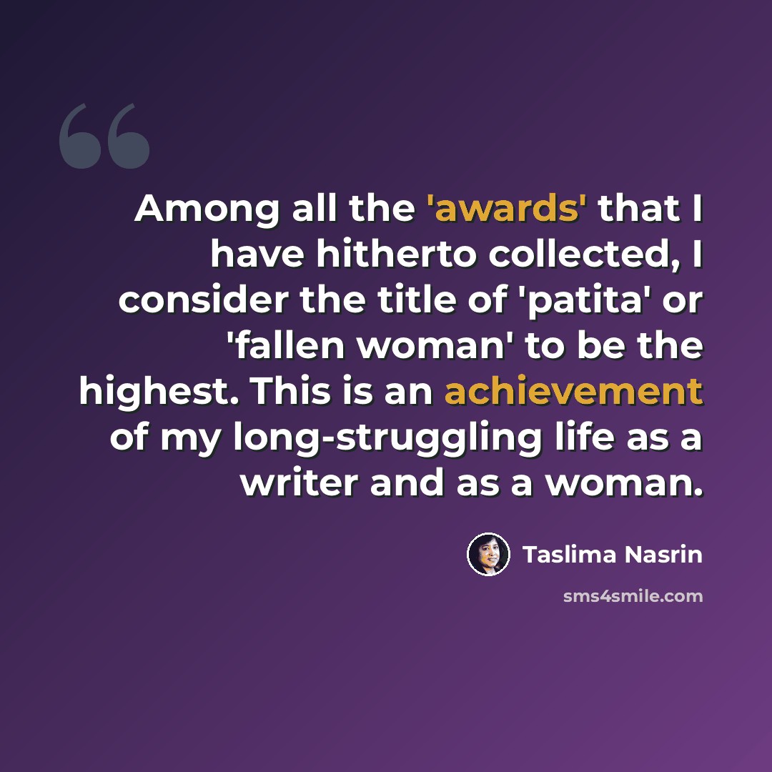“Among all the 'awards' that I have hitherto collected, I consider the title of 'patita' or 'fallen woman' to be the highest. This is an achievement of my long-struggling life as a writer and as a woman.” quote by Taslima Nasrin