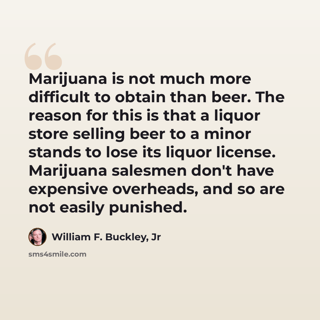 “Marijuana is not much more difficult to obtain than beer. The reason for this is that a liquor store selling beer to a minor stands to lose its liquor license. Marijuana salesmen don't have expensive overheads, and so are not easily punished.” quote by William F. Buckley, Jr