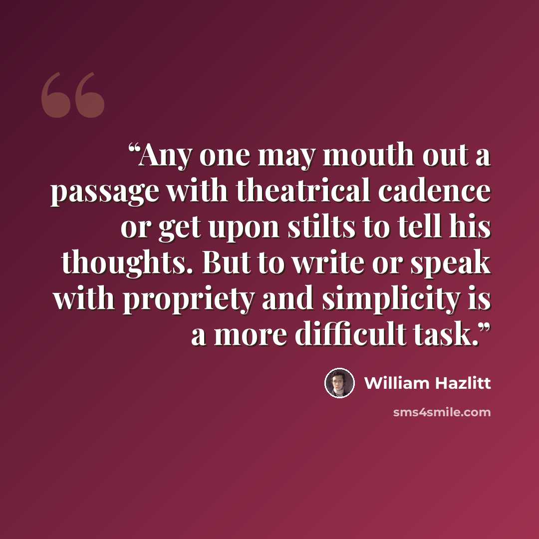 “Any one may mouth out a passage with theatrical cadence or get upon stilts to tell his thoughts. But to write or speak with propriety and simplicity is a more difficult task.” quote by William Hazlitt