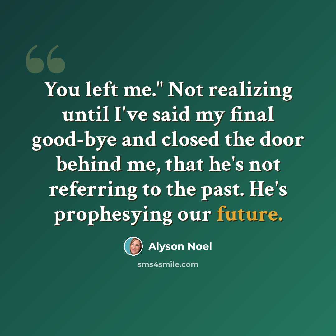 “You left me." Not realizing until I've said my final good-bye and closed the door behind me, that he's not referring to the past. He's prophesying our future.” quote by Alyson Noel