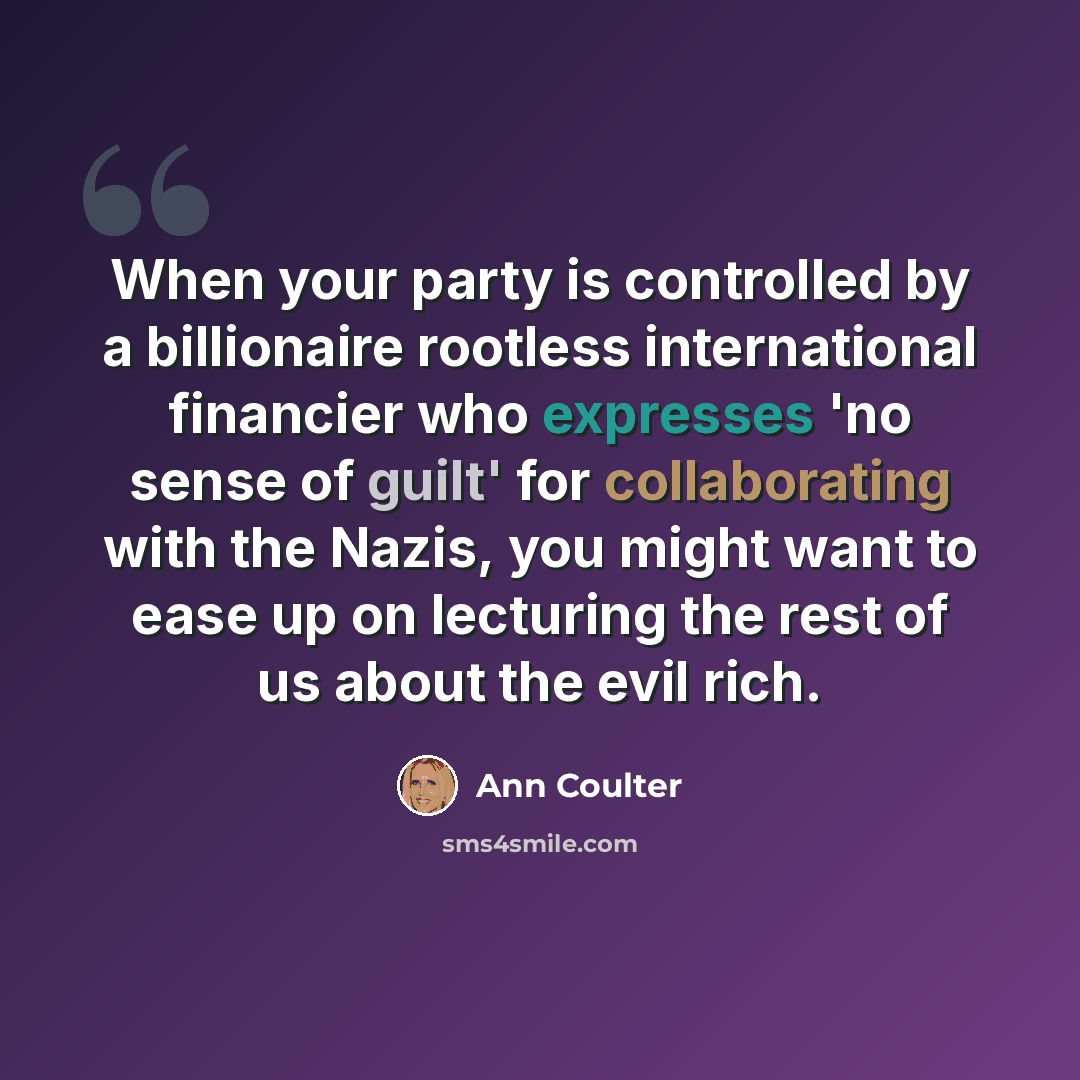 “When your party is controlled by a billionaire rootless international financier who expresses 'no sense of guilt' for collaborating with the Nazis, you might want to ease up on lecturing the rest of us about the evil rich.” quote by Ann Coulter