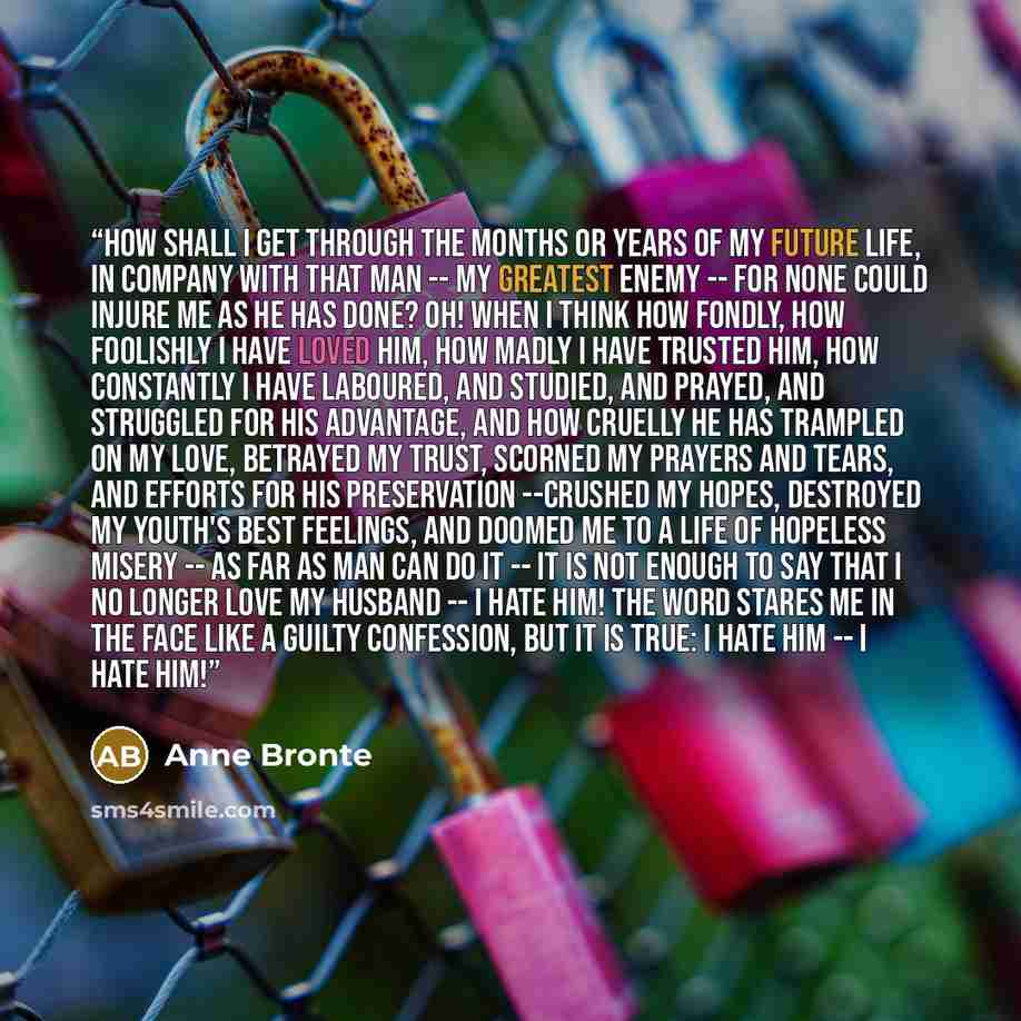“how shall I get through the months or years of my future life, in company with that man -- my greatest enemy -- for none could injure me as he has done? Oh! when I think how fondly, how foolishly I have loved him, how madly I have trusted him, how constantly I have laboured, and studied, and…” quote by Anne Brontë