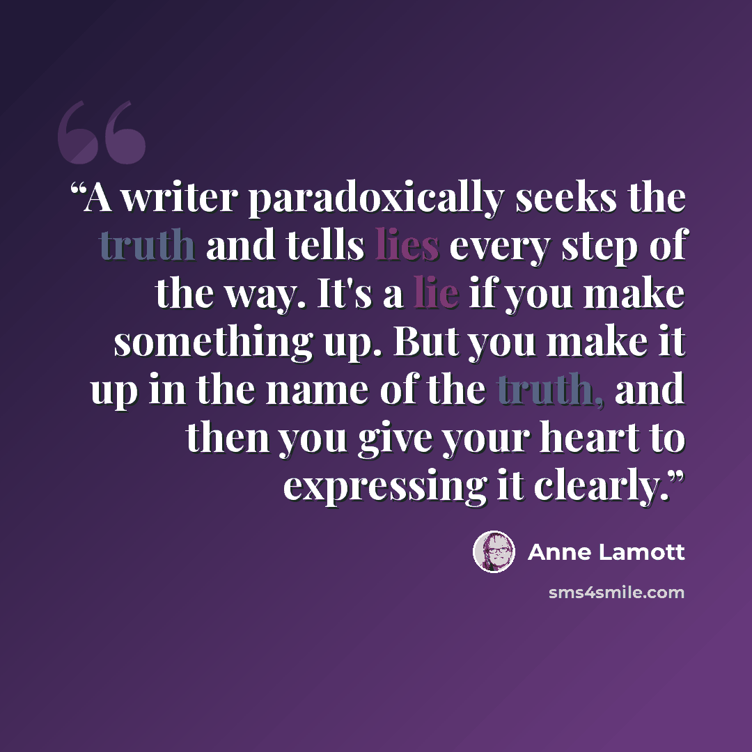 “A writer paradoxically seeks the truth and tells lies every step of the way. It's a lie if you make something up. But you make it up in the name of the truth, and then you give your heart to expressing it clearly.” quote by Anne Lamott