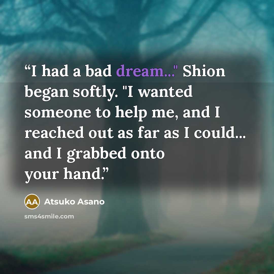 “I had a bad dream..." Shion began softly. "I wanted someone to help me, and I reached out as far as I could... and I grabbed onto your hand.” quote by Atsuko Asano