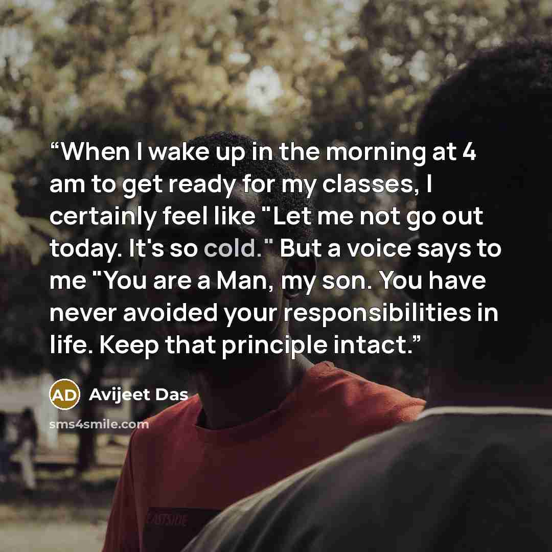 “When I wake up in the morning at 4 am to get ready for my classes, I certainly feel like "Let me not go out today. It's so cold." But a voice says to me "You are a Man, my son. You have never avoided your responsibilities in life. Keep that principle intact.” quote by Avijeet Das