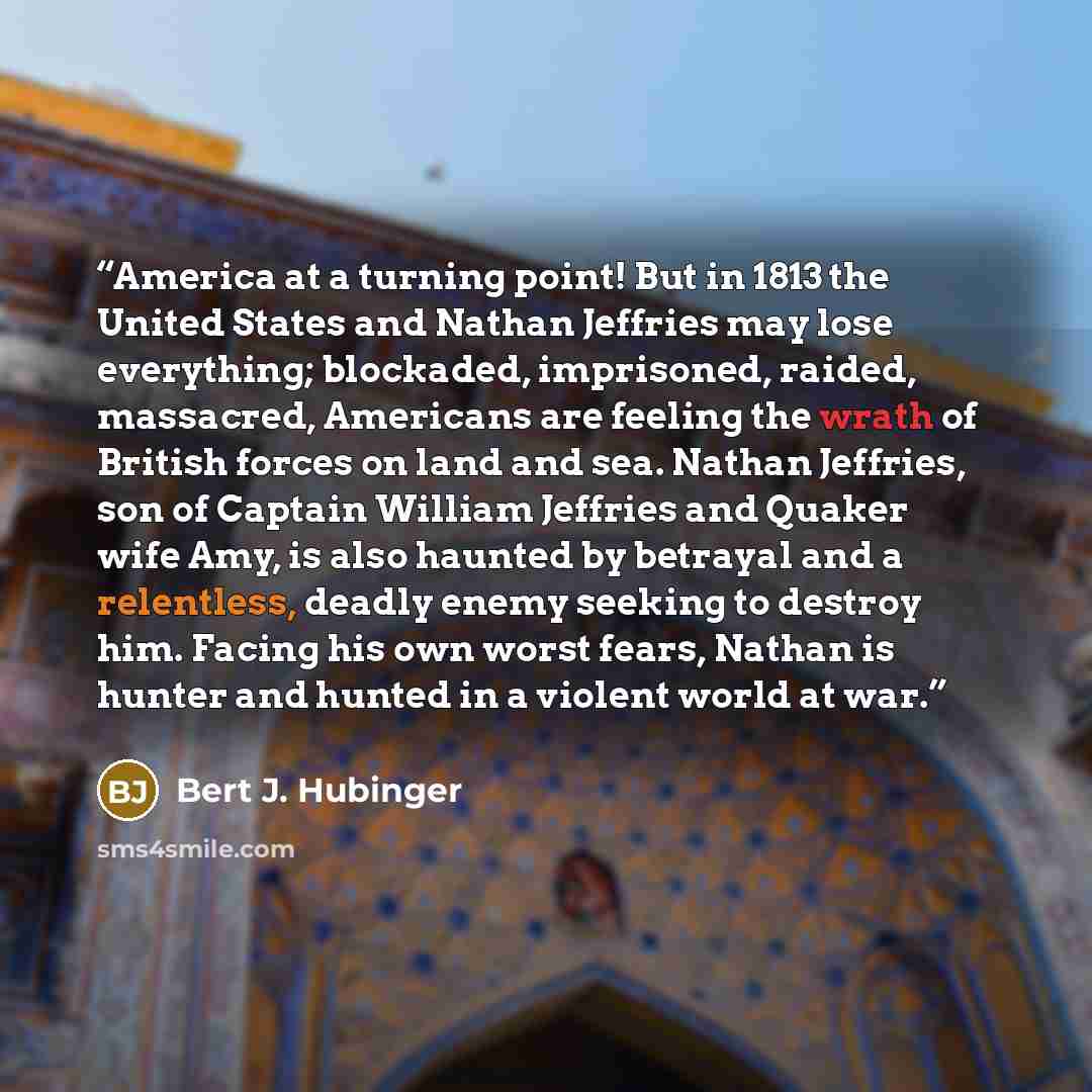 “America at a turning point! But in 1813 the United States and Nathan Jeffries may lose everything; blockaded, imprisoned, raided, massacred, Americans are feeling the wrath of British forces on land and sea. Nathan Jeffries, son of Captain William Jeffries and Quaker wife Amy, is also haunted by…” quote by Bert J. Hubinger