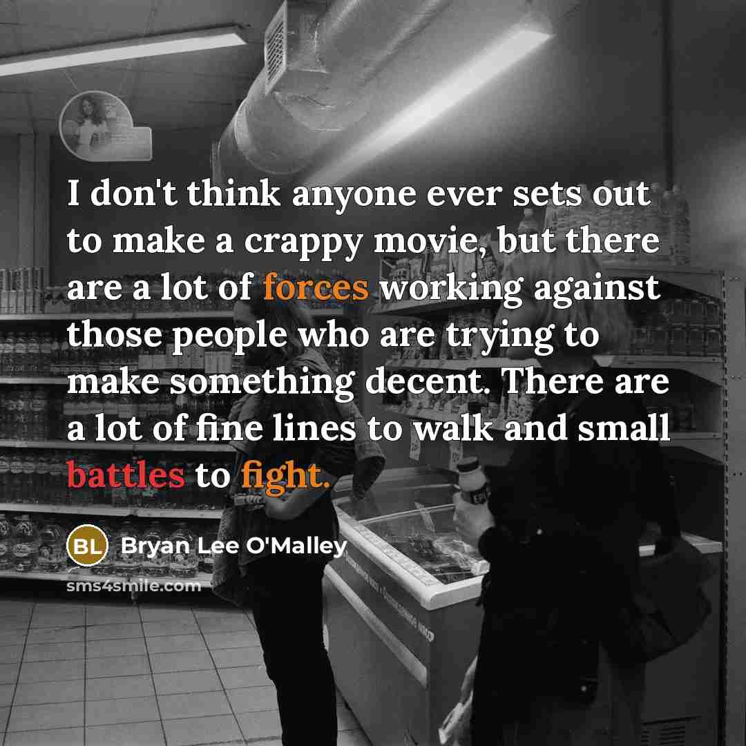 “I don't think anyone ever sets out to make a crappy movie, but there are a lot of forces working against those people who are trying to make something decent. There are a lot of fine lines to walk and small battles to fight.” quote by Bryan Lee O'Malley