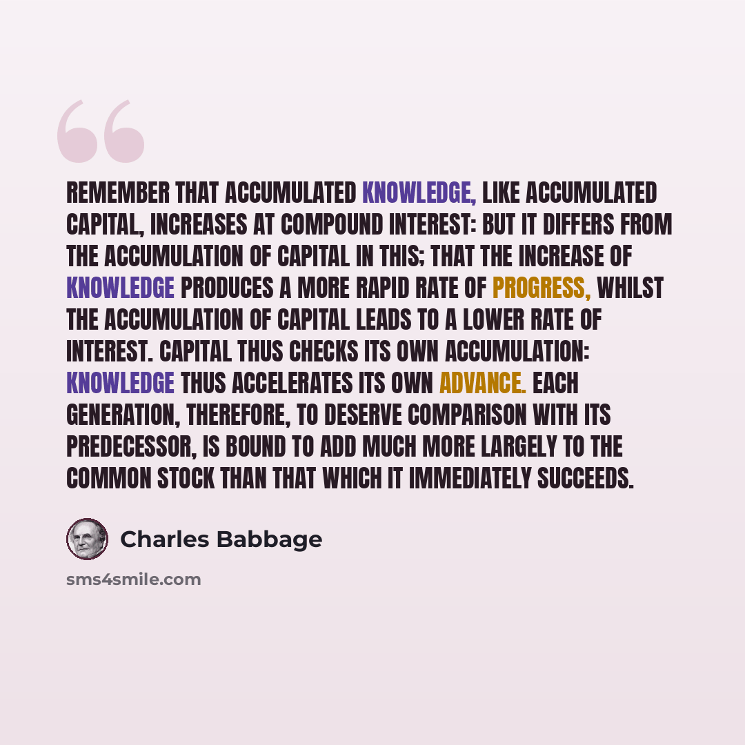 “Remember that accumulated knowledge, like accumulated capital, increases at compound interest: but it differs from the accumulation of capital in this; that the increase of knowledge produces a more rapid rate of progress, whilst the accumulation of capital leads to a lower rate of interest…” quote by Charles Babbage