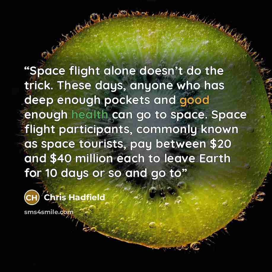 “Space flight alone doesn’t do the trick. These days, anyone who has deep enough pockets and good enough health can go to space. Space flight participants, commonly known as space tourists, pay between $20 and $40 million each to leave Earth for 10 days or so and go to” quote by Chris Hadfield