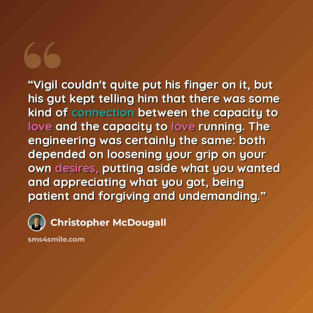 “Vigil couldn't quite put his finger on it, but his gut kept telling him that there was some kind of connection between the capacity to love and the capacity to love running. The engineering was certainly the same: both depended on loosening your grip on your own desires, putting aside what you…” quote by Christopher McDougall