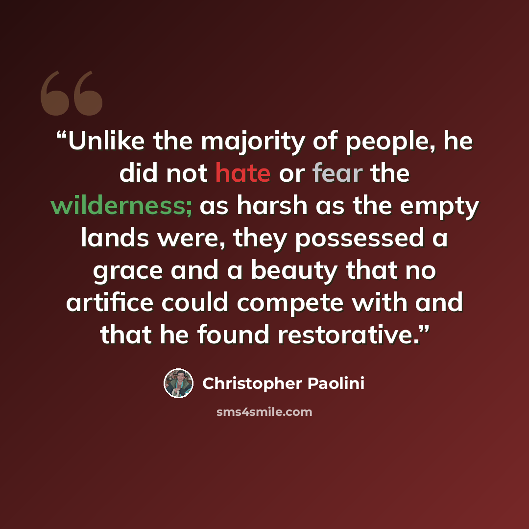“Unlike the majority of people, he did not hate or fear the wilderness; as harsh as the empty lands were, they possessed a grace and a beauty that no artifice could compete with and that he found restorative.” quote by Christopher Paolini