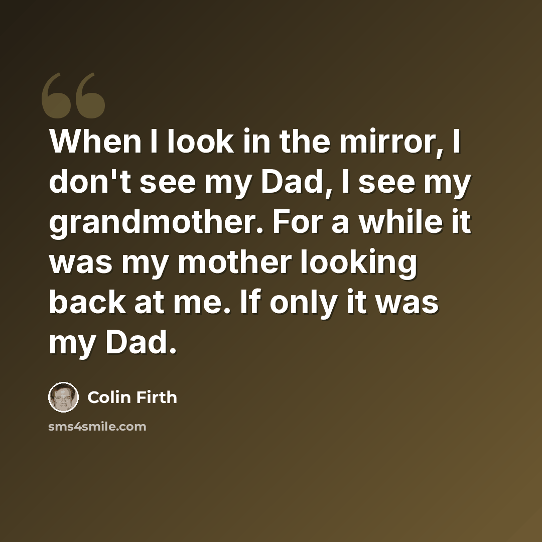 “When I look in the mirror, I don't see my Dad, I see my grandmother. For a while it was my mother looking back at me. If only it was my Dad.” quote by Colin Firth