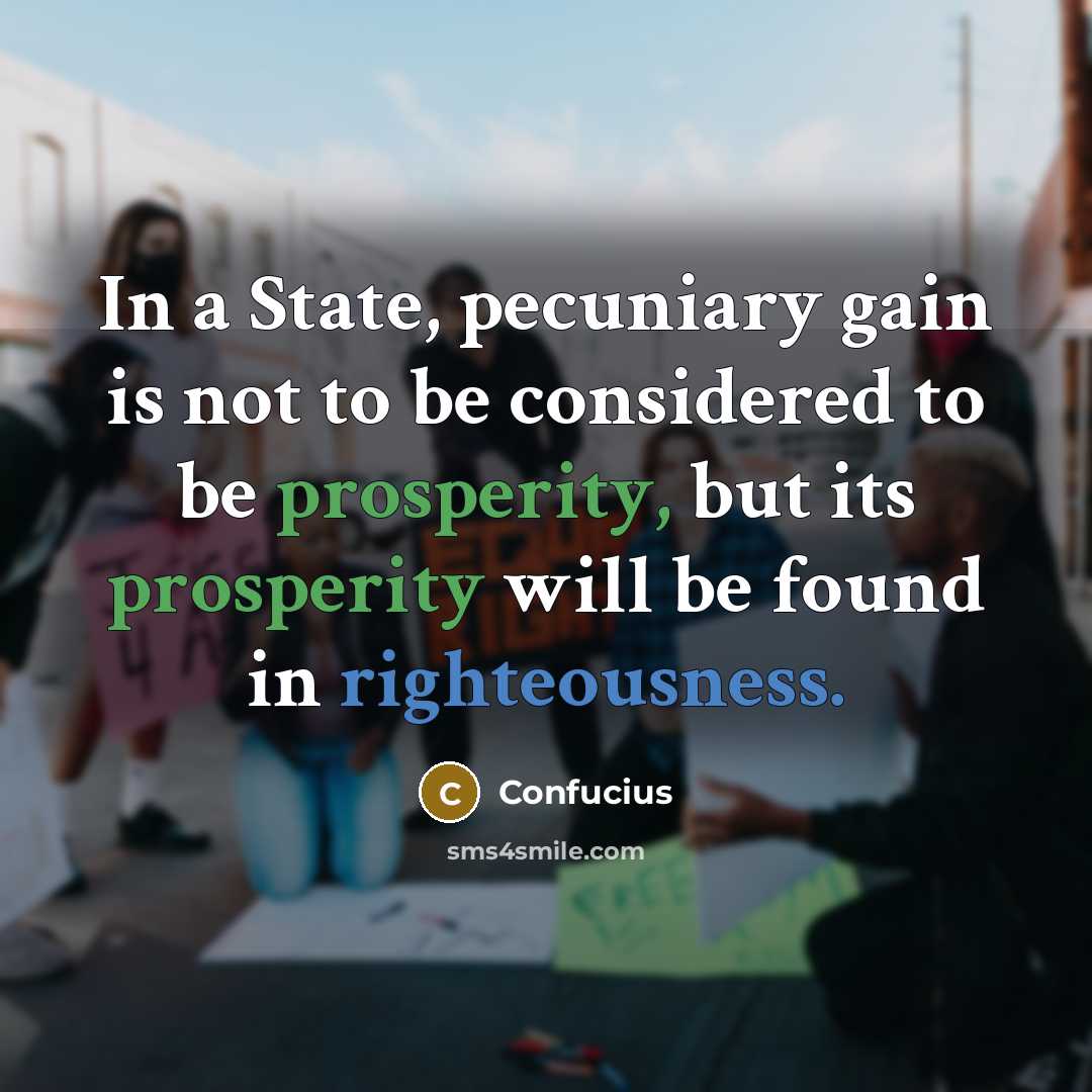 “In a State, pecuniary gain is not to be considered to be prosperity, but its prosperity will be found in righteousness.” quote by Confucius