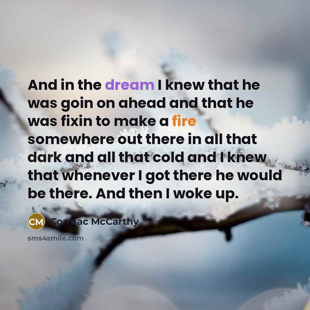 “And in the dream I knew that he was goin on ahead and that he was fixin to make a fire somewhere out there in all that dark and all that cold and I knew that whenever I got there he would be there. And then I woke up.” quote by Cormac McCarthy
