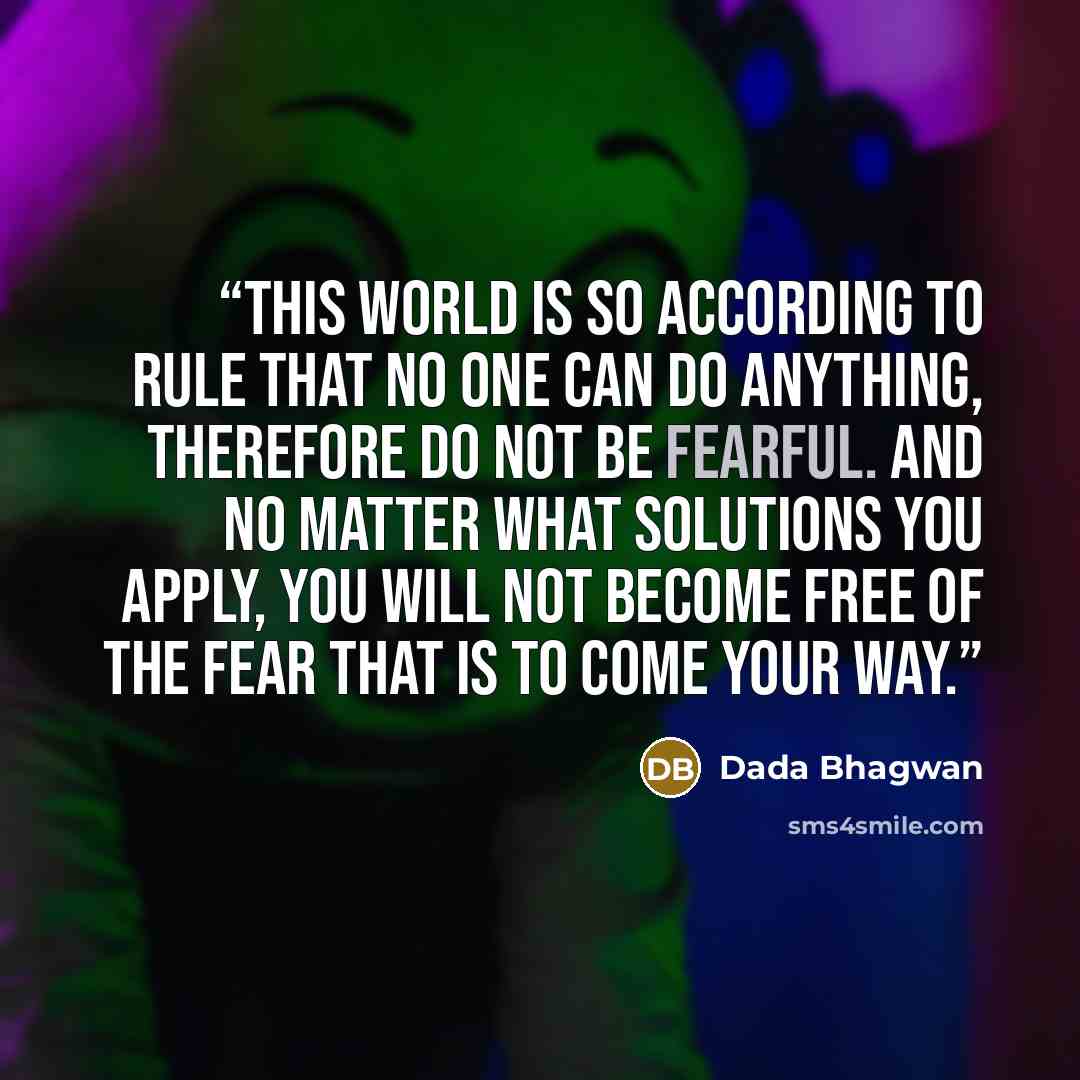 “This world is so according to rule that no one can do anything, therefore do not be fearful. And no matter what solutions you apply, you will not become free of the fear that is to come your way.” quote by Dada Bhagwan