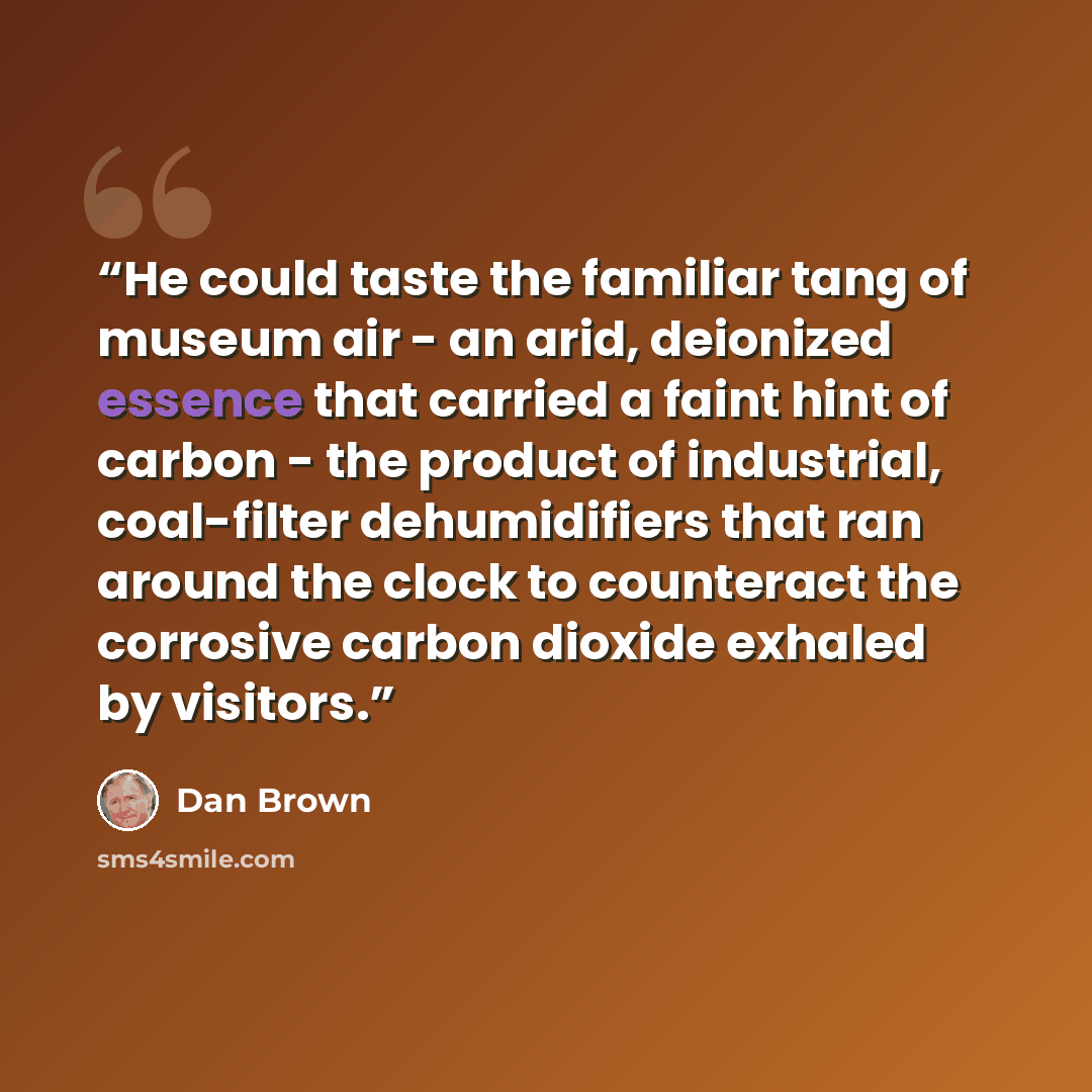 “He could taste the familiar tang of museum air - an arid, deionized essence that carried a faint hint of carbon - the product of industrial, coal-filter dehumidifiers that ran around the clock to counteract the corrosive carbon dioxide exhaled by visitors.” quote by Dan Brown