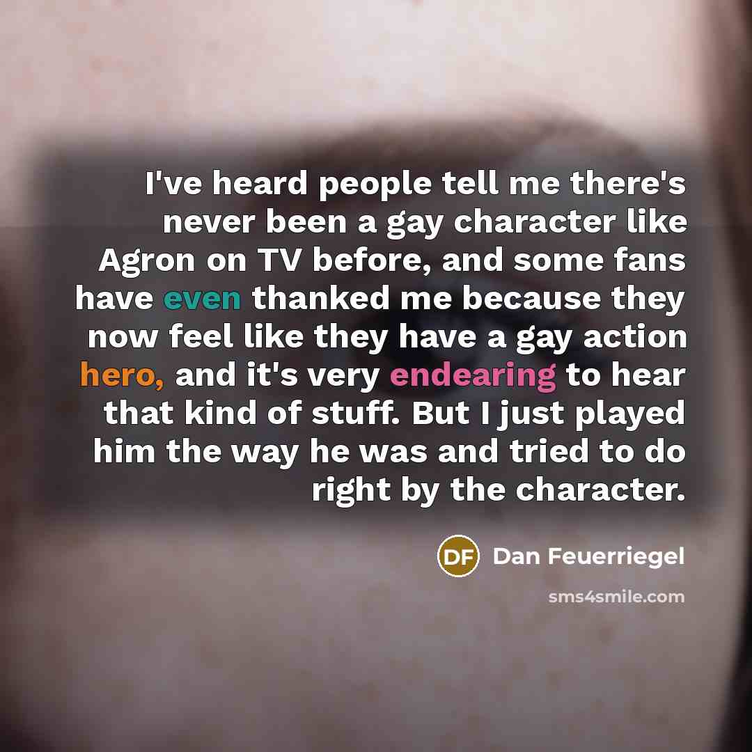 “I've heard people tell me there's never been a gay character like Agron on TV before, and some fans have even thanked me because they now feel like they have a gay action hero, and it's very endearing to hear that kind of stuff. But I just played him the way he was and tried to do right by the…” quote by Dan Feuerriegel