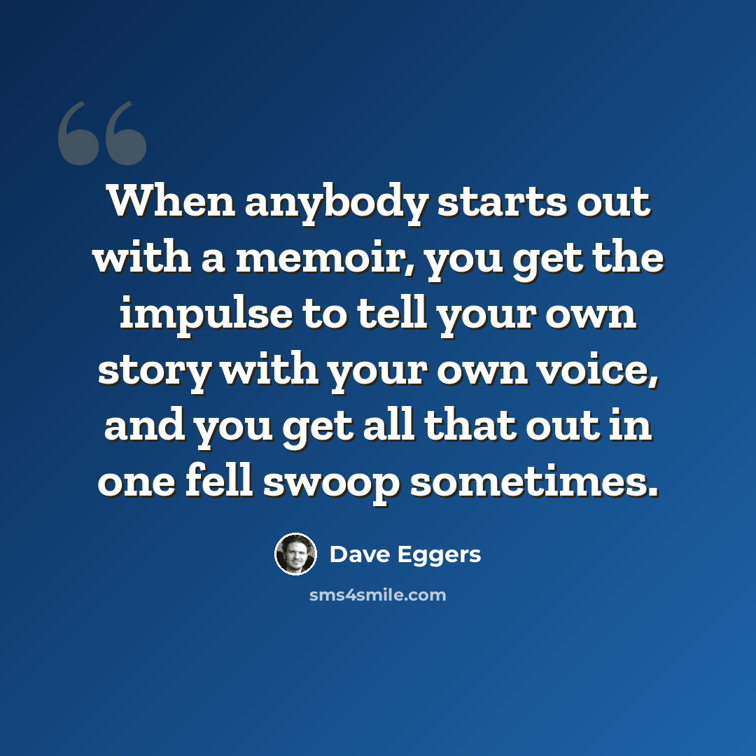 “When anybody starts out with a memoir, you get the impulse to tell your own story with your own voice, and you get all that out in one fell swoop sometimes.” quote by Dave Eggers