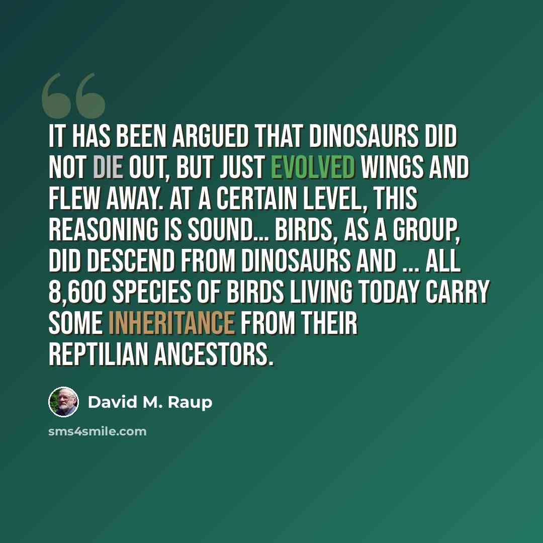 “It has been argued that dinosaurs did not die out, but just evolved wings and flew away. At a certain level, this reasoning is sound… Birds, as a group, did descend from dinosaurs and ... all 8,600 species of birds living today carry some inheritance from their reptilian ancestors.” quote by David M. Raup