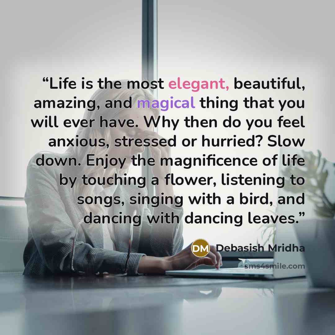 “Life is the most elegant, beautiful, amazing, and magical thing that you will ever have. Why then do you feel anxious, stressed or hurried? Slow down. Enjoy the magnificence of life by touching a flower, listening to songs, singing with a bird, and dancing with dancing leaves.” quote by Debasish Mridha