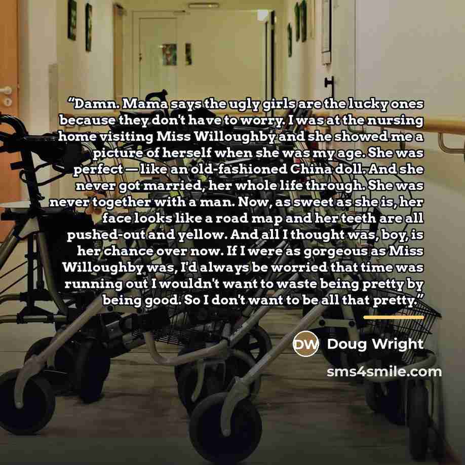 “Damn. Mama says the ugly girls are the lucky ones because they don't have to worry. I was at the nursing home visiting Miss Willoughby and she showed me a picture of herself when she was my age. She was perfect — like an old-fashioned China doll. And she never got married, her whole life through…” quote by Doug Wright