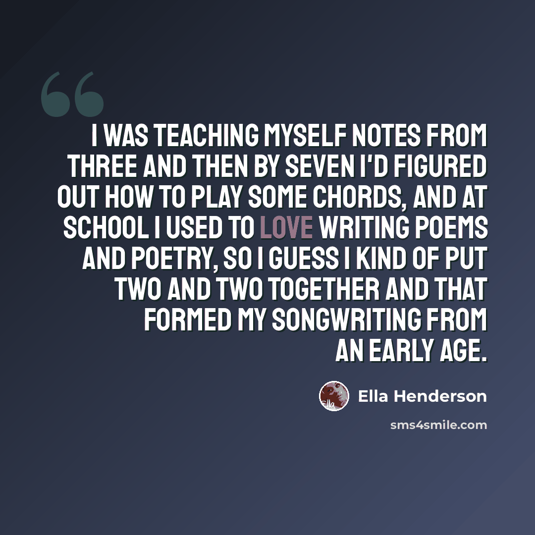“I was teaching myself notes from three and then by seven I'd figured out how to play some chords, and at school I used to love writing poems and poetry, so I guess I kind of put two and two together and that formed my songwriting from an early age.” quote by Ella Henderson