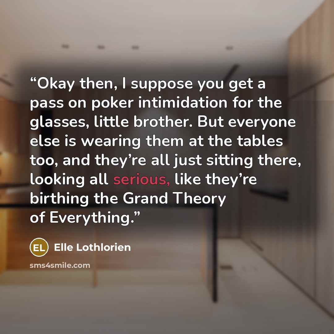 “Okay then, I suppose you get a pass on poker intimidation for the glasses, little brother. But everyone else is wearing them at the tables too, and they’re all just sitting there, looking all serious, like they’re birthing the Grand Theory of Everything.” quote by Elle Lothlorien
