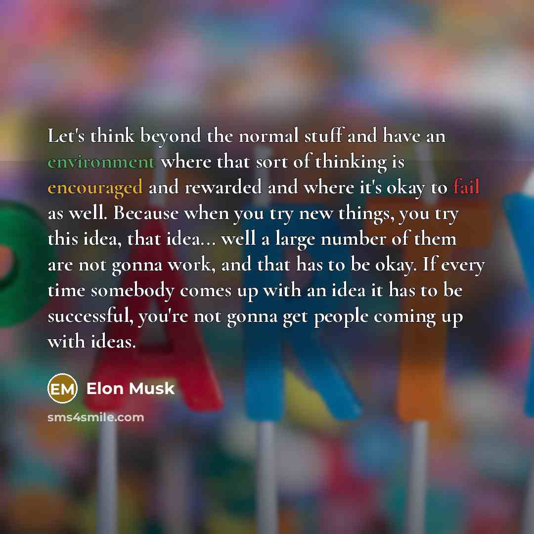 “Let's think beyond the normal stuff and have an environment where that sort of thinking is encouraged and rewarded and where it's okay to fail as well. Because when you try new things, you try this idea, that idea... well a large number of them are not gonna work, and that has to be okay. If every…” quote by Elon Musk