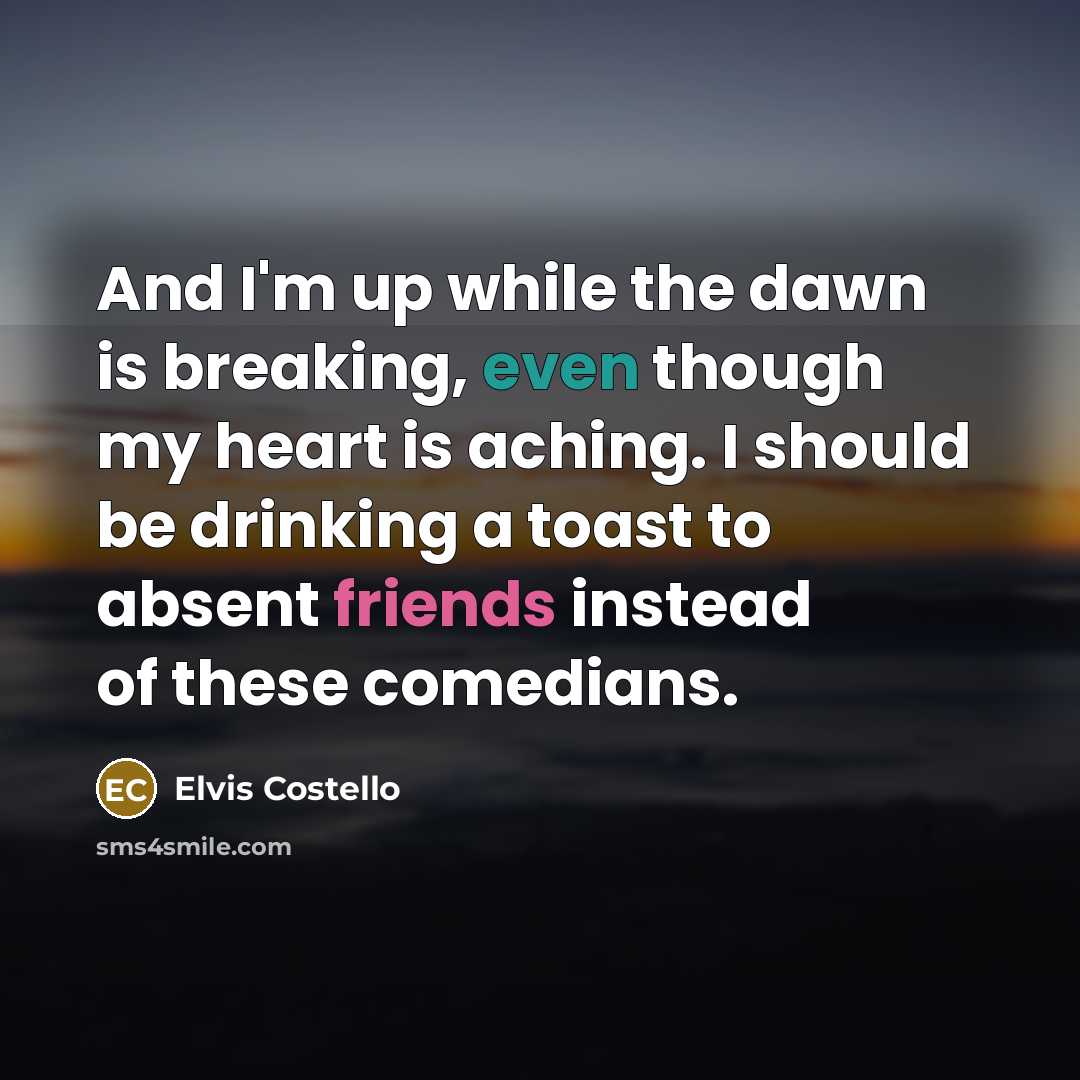 “And I'm up while the dawn is breaking, even though my heart is aching. I should be drinking a toast to absent friends instead of these comedians.” quote by Elvis Costello