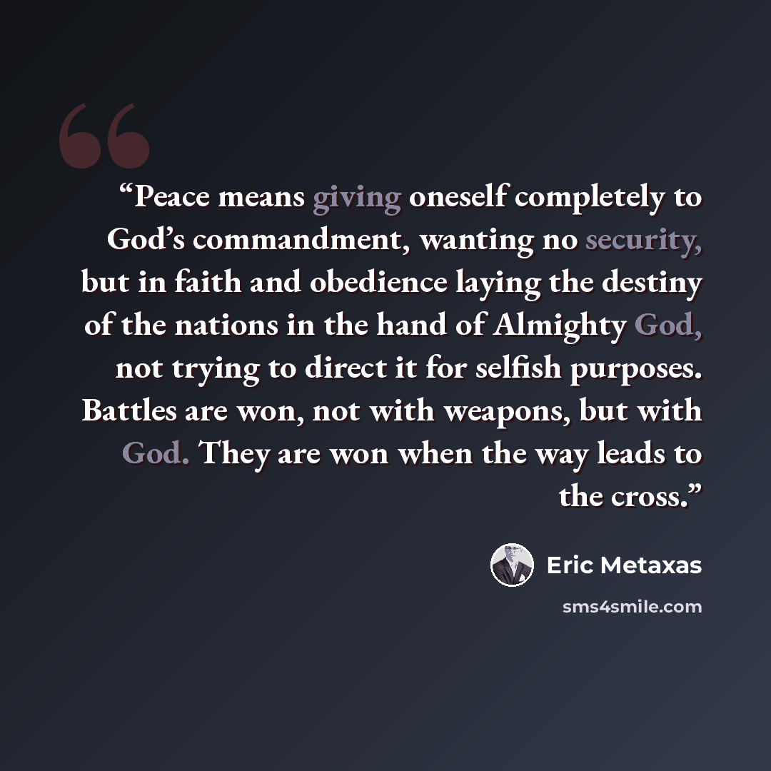 “Peace means giving oneself completely to God’s commandment, wanting no security, but in faith and obedience laying the destiny of the nations in the hand of Almighty God, not trying to direct it for selfish purposes. Battles are won, not with weapons, but with God. They are won when the way leads…” quote by Eric Metaxas