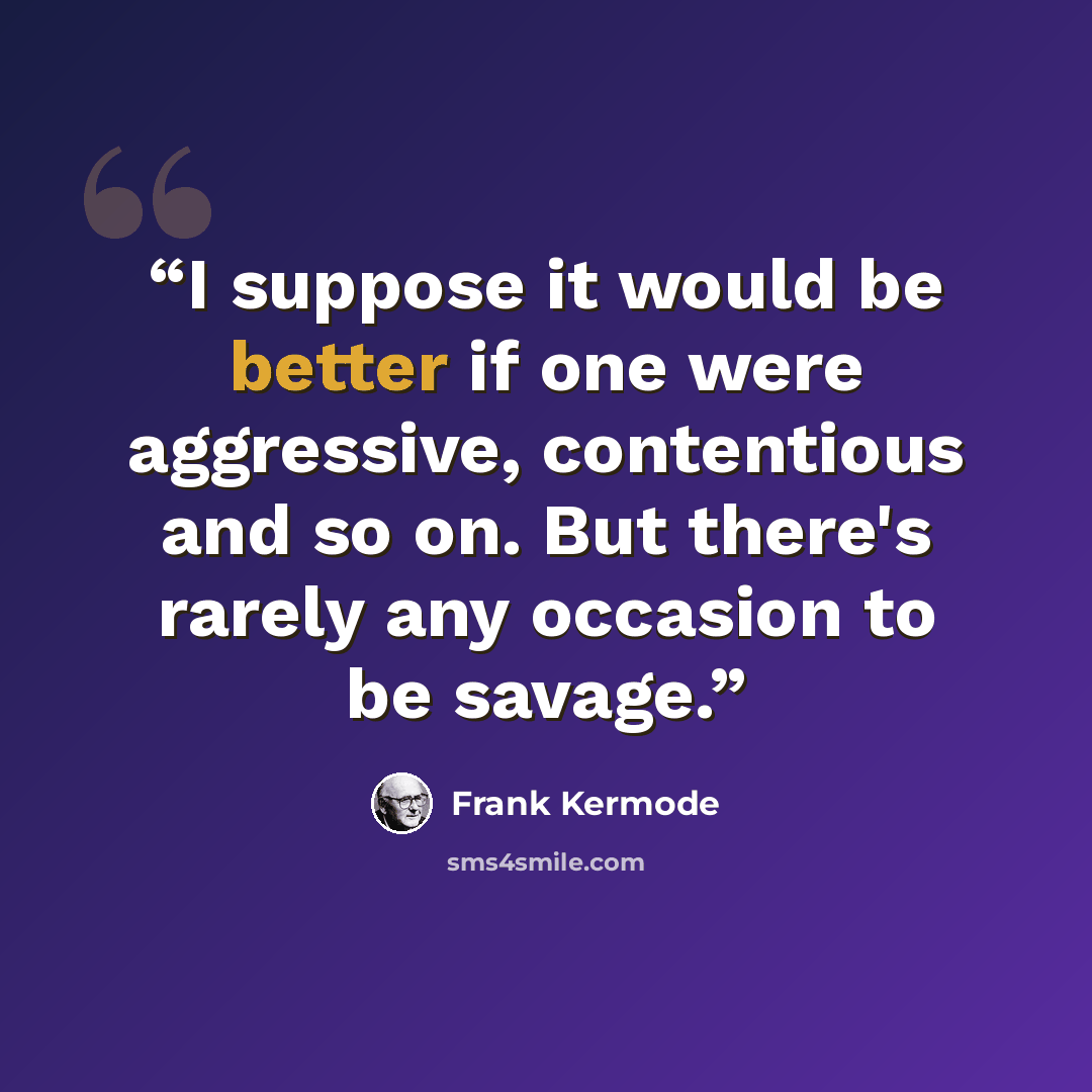 “I suppose it would be better if one were aggressive, contentious and so on. But there's rarely any occasion to be savage.” quote by Frank Kermode