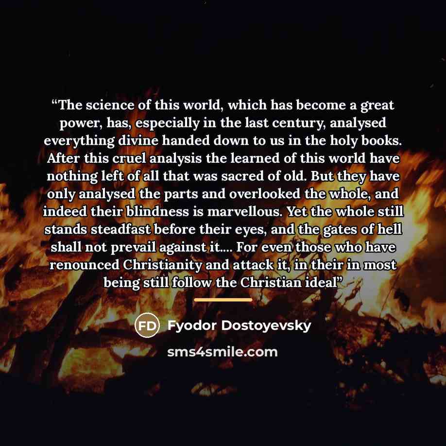 “The science of this world, which has become a great power, has, especially in the last century, analysed everything divine handed down to us in the holy books. After this cruel analysis the learned of this world have nothing left of all that was sacred of old. But they have only analysed the parts…” quote by Fyodor Dostoyevsky