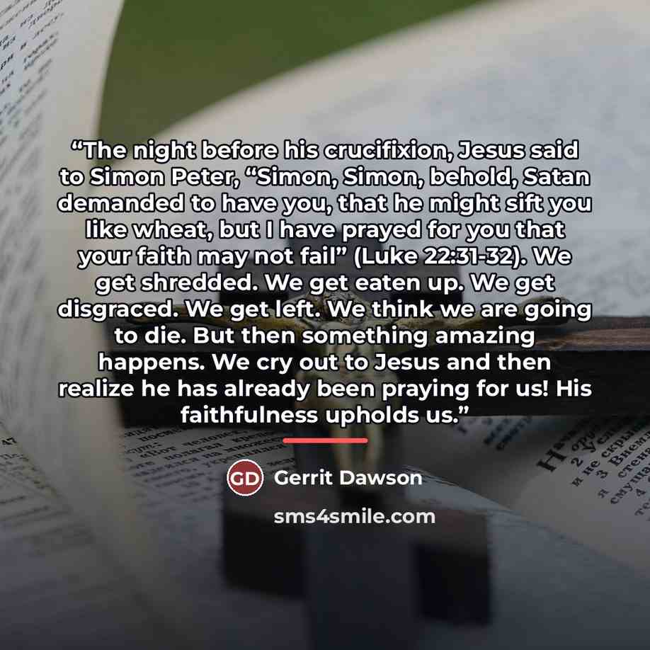 “The night before his crucifixion, Jesus said to Simon Peter, “Simon, Simon, behold, Satan demanded to have you, that he might sift you like wheat, but I have prayed for you that your faith may not fail” (Luke 22:31-32). We get shredded. We get eaten up. We get disgraced. We get left. We think we…” quote by Gerrit Dawson