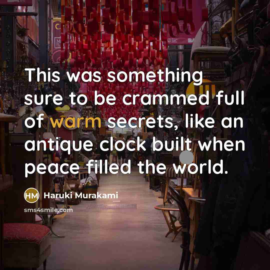 “This was something sure to be crammed full of warm secrets, like an antique clock built when peace filled the world.” quote by Haruki Murakami
