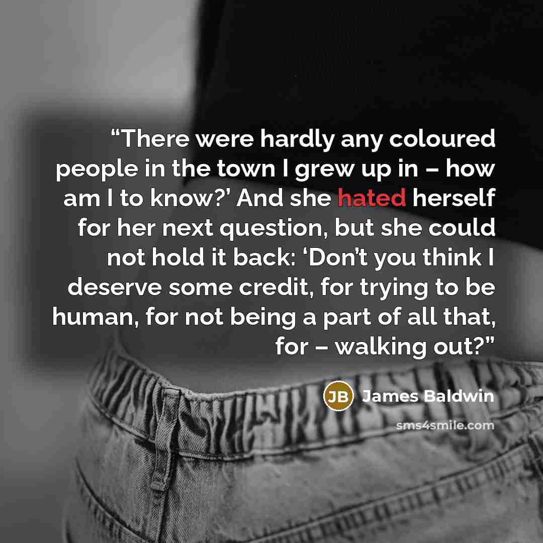 “There were hardly any coloured people in the town I grew up in – how am I to know?’ And she hated herself for her next question, but she could not hold it back: ‘Don’t you think I deserve some credit, for trying to be human, for not being a part of all that, for – walking out?” quote by James Baldwin