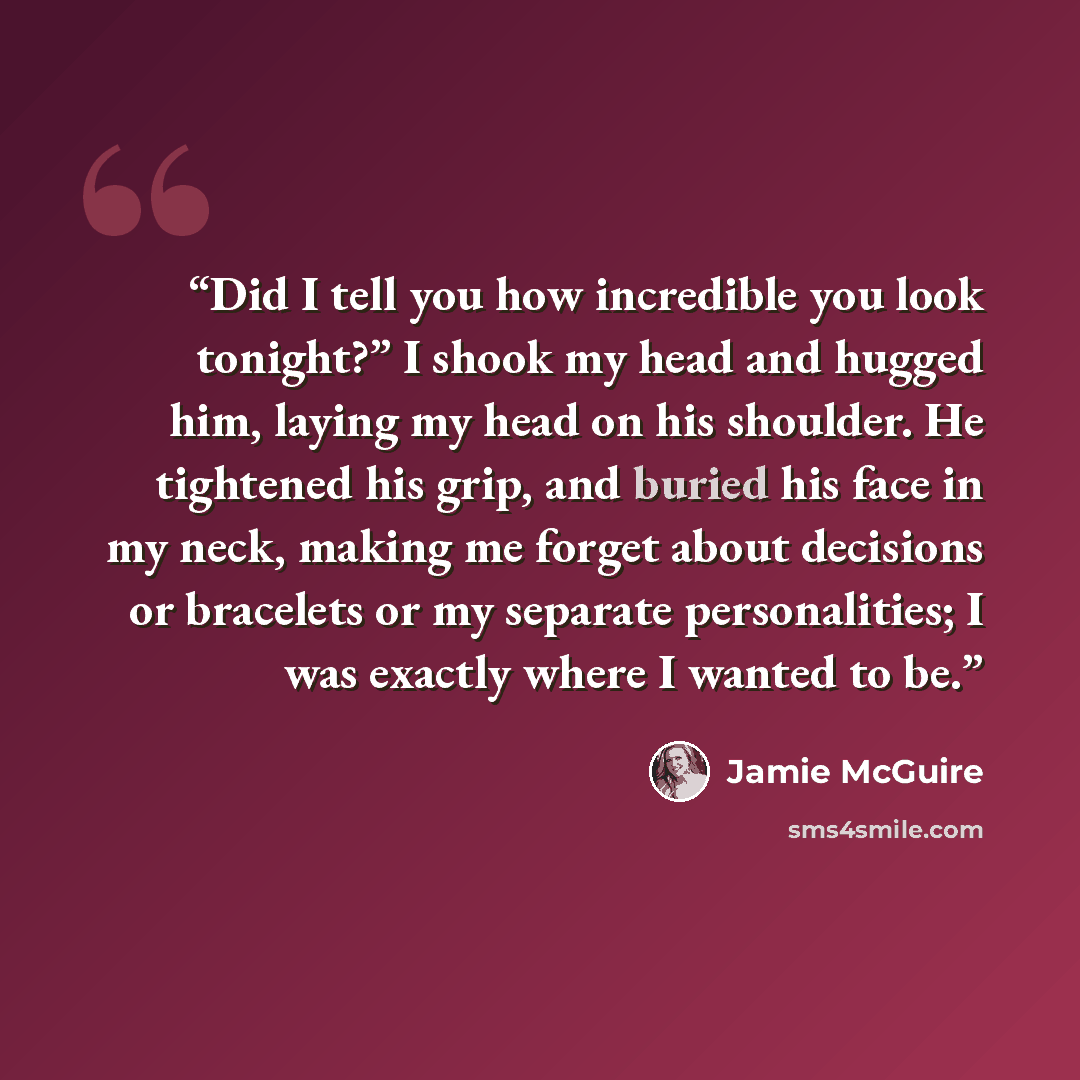 “Did I tell you how incredible you look tonight?” I shook my head and hugged him, laying my head on his shoulder. He tightened his grip, and buried his face in my neck, making me forget about decisions or bracelets or my separate personalities; I was exactly where I wanted to be.” quote by Jamie McGuire