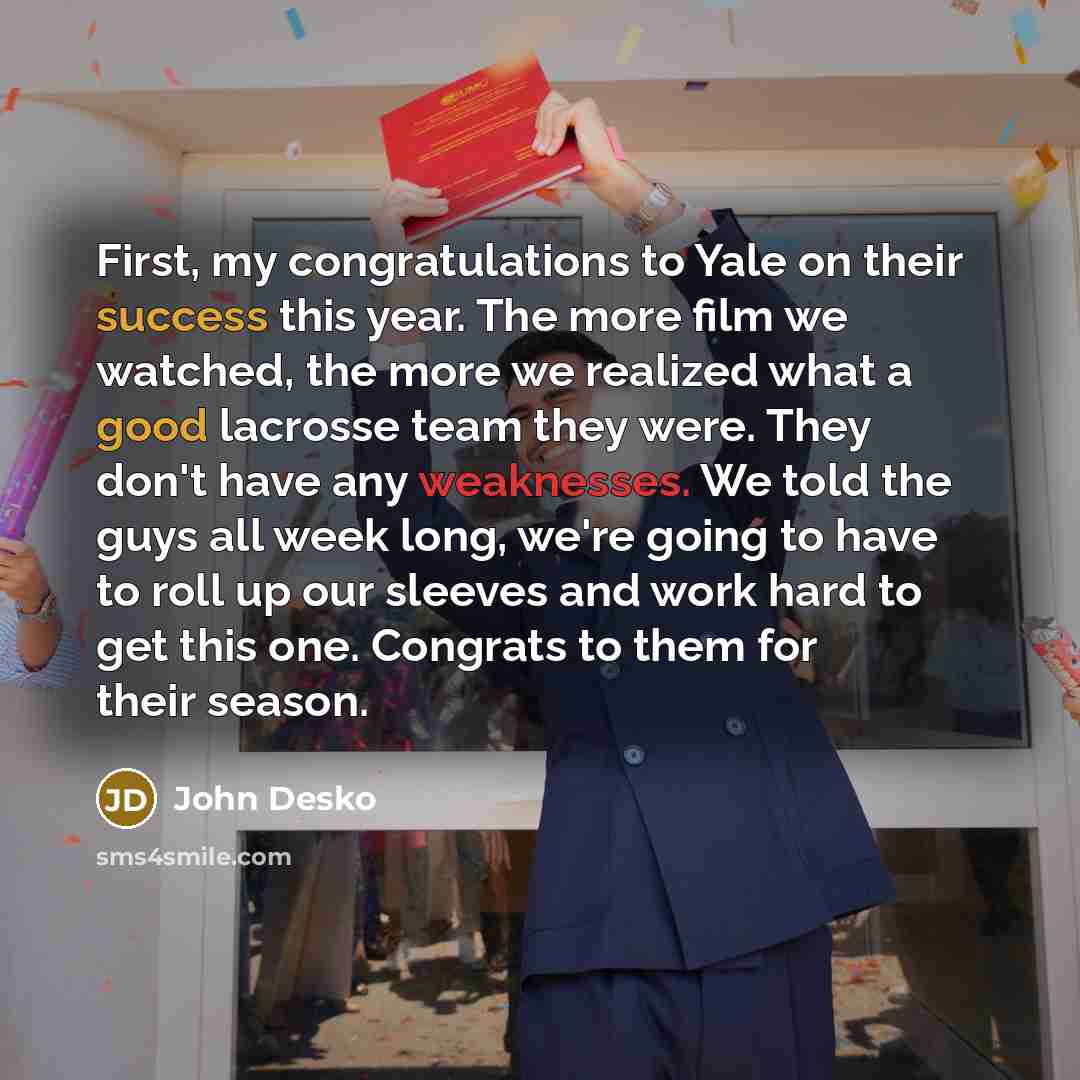 “First, my congratulations to Yale on their success this year. The more film we watched, the more we realized what a good lacrosse team they were. They don't have any weaknesses. We told the guys all week long, we're going to have to roll up our sleeves and work hard to get this one. Congrats to…” quote by John Desko