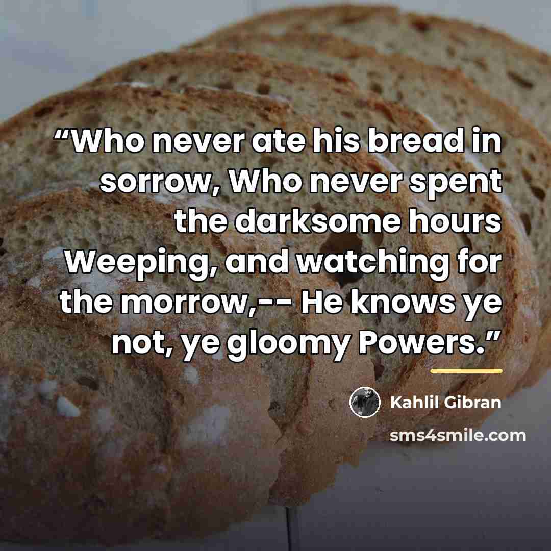 “Who never ate his bread in sorrow, Who never spent the darksome hours Weeping, and watching for the morrow,-- He knows ye not, ye gloomy Powers.” quote by Kahlil Gibran