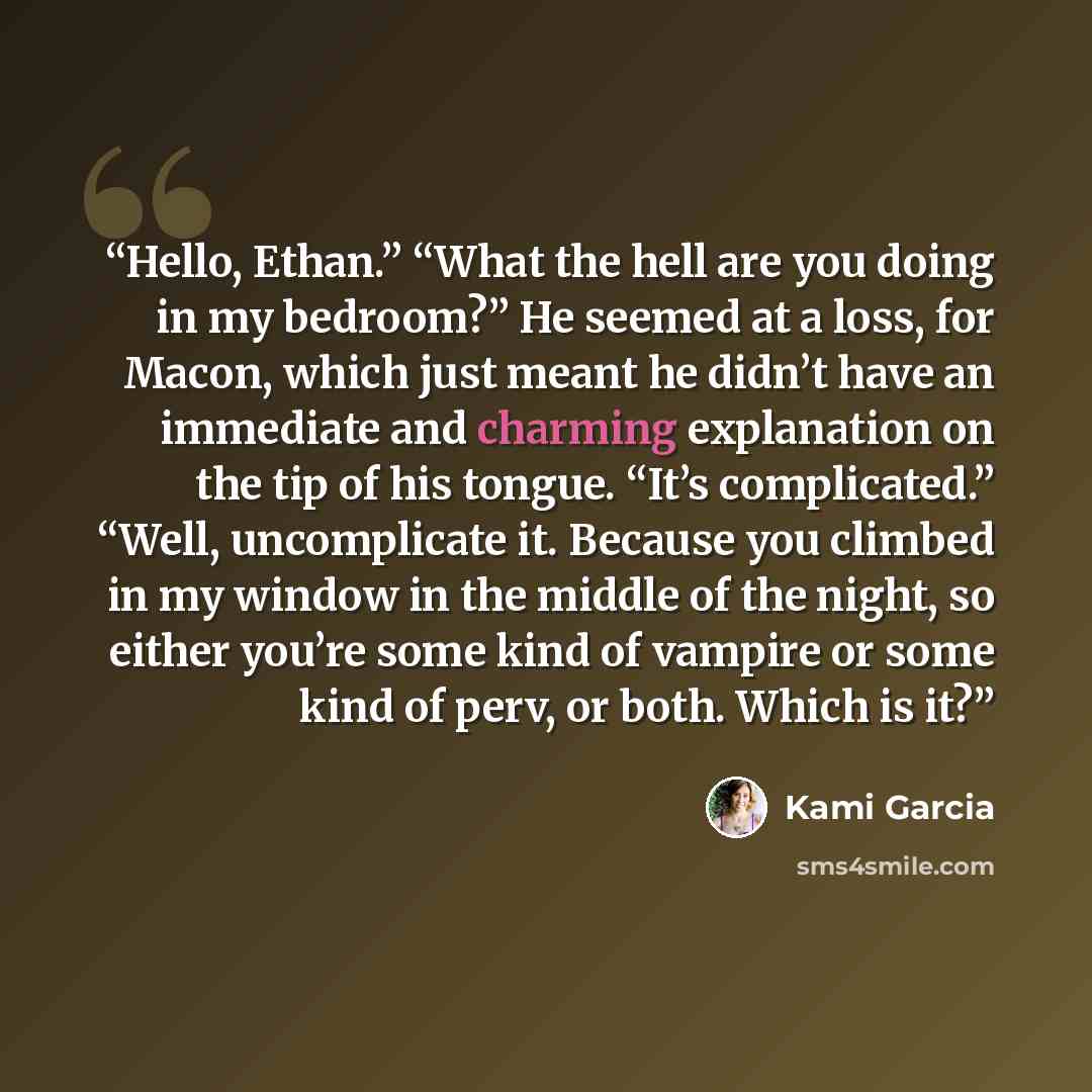 “Hello, Ethan.” “What the hell are you doing in my bedroom?” He seemed at a loss, for Macon, which just meant he didn’t have an immediate and charming explanation on the tip of his tongue. “It’s complicated.” “Well, uncomplicate it. Because you climbed in my window in the middle of the night, so…” quote by Kami Garcia