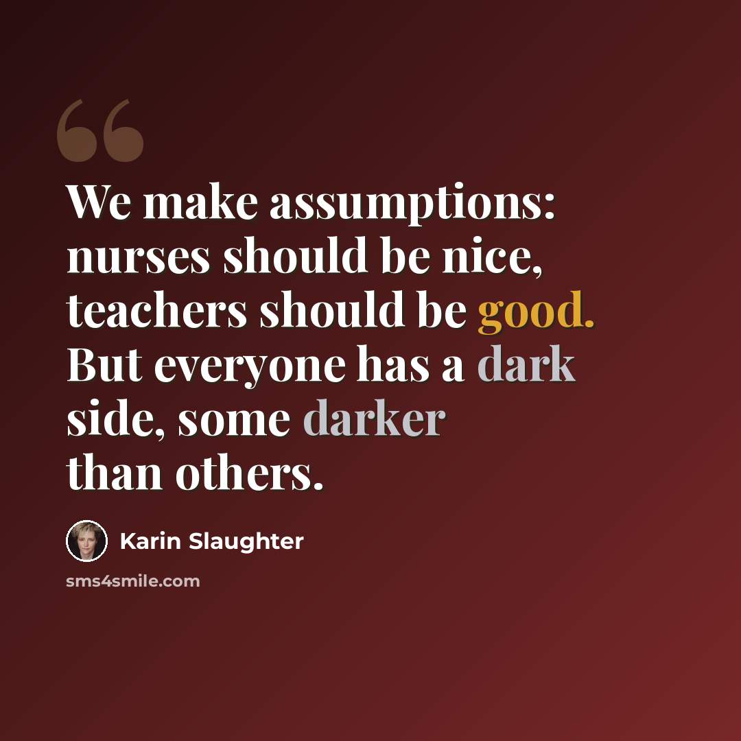 “We make assumptions: nurses should be nice, teachers should be good. But everyone has a dark side, some darker than others.” quote by Karin Slaughter
