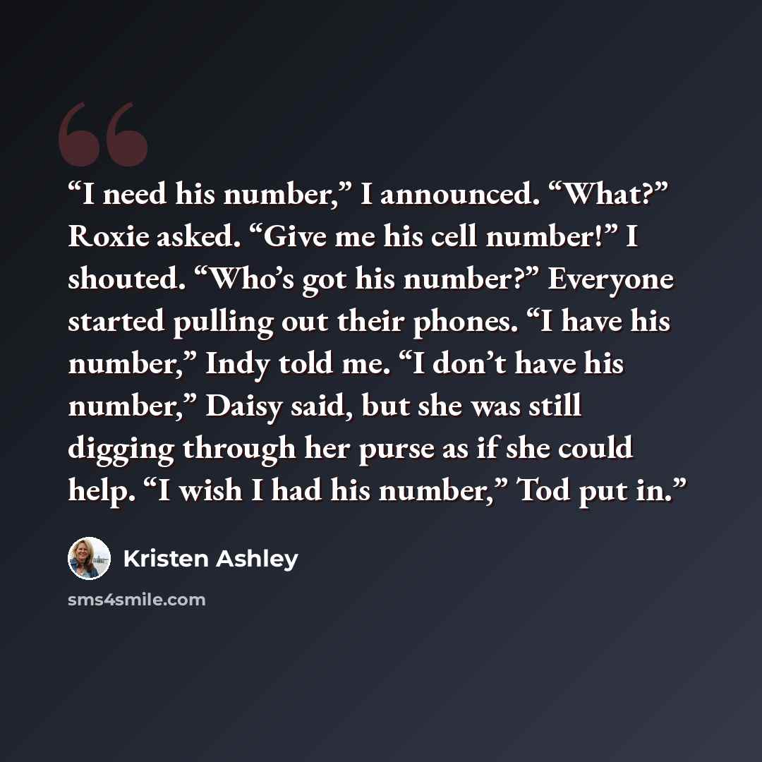 “I need his number,” I announced. “What?” Roxie asked. “Give me his cell number!” I shouted. “Who’s got his number?” Everyone started pulling out their phones. “I have his number,” Indy told me. “I don’t have his number,” Daisy said, but she was still digging through her purse as if she could help…” quote by Kristen Ashley