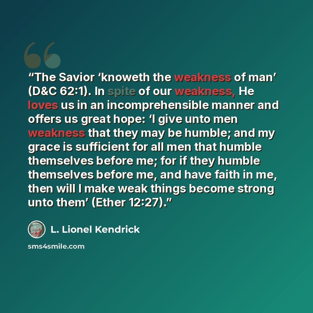 “The Savior ‘knoweth the weakness of man’ (D&C 62:1). In spite of our weakness, He loves us in an incomprehensible manner and offers us great hope: ‘I give unto men weakness that they may be humble; and my grace is sufficient for all men that humble themselves before me; for if they humble…” quote by L. Lionel Kendrick