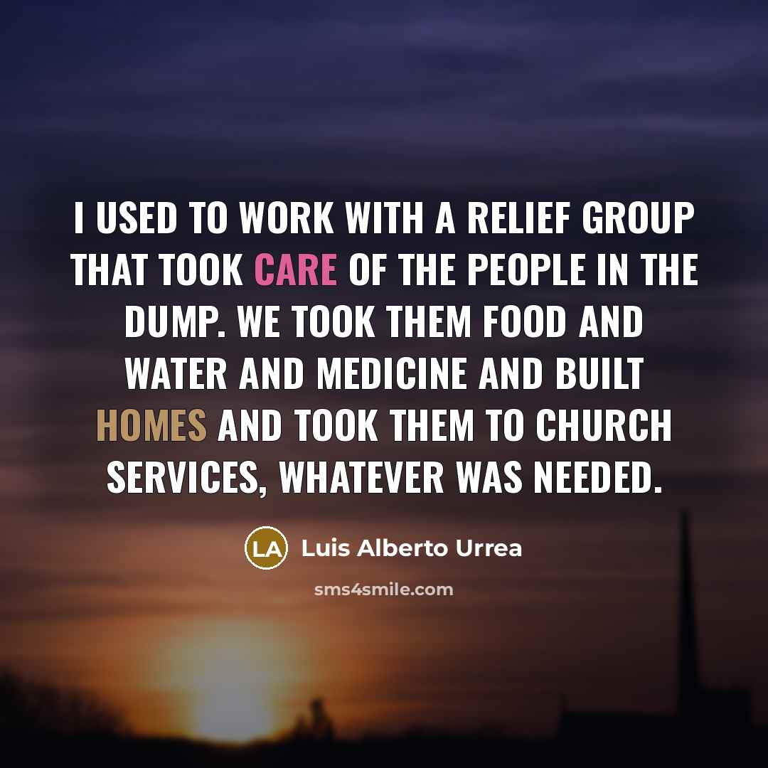 “I used to work with a relief group that took care of the people in the dump. We took them food and water and medicine and built homes and took them to church services, whatever was needed.” quote by Luis Alberto Urrea