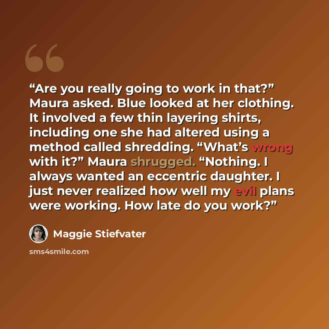 “Are you really going to work in that?” Maura asked. Blue looked at her clothing. It involved a few thin layering shirts, including one she had altered using a method called shredding. “What’s wrong with it?” Maura shrugged. “Nothing. I always wanted an eccentric daughter. I just never realized how…” quote by Maggie Stiefvater