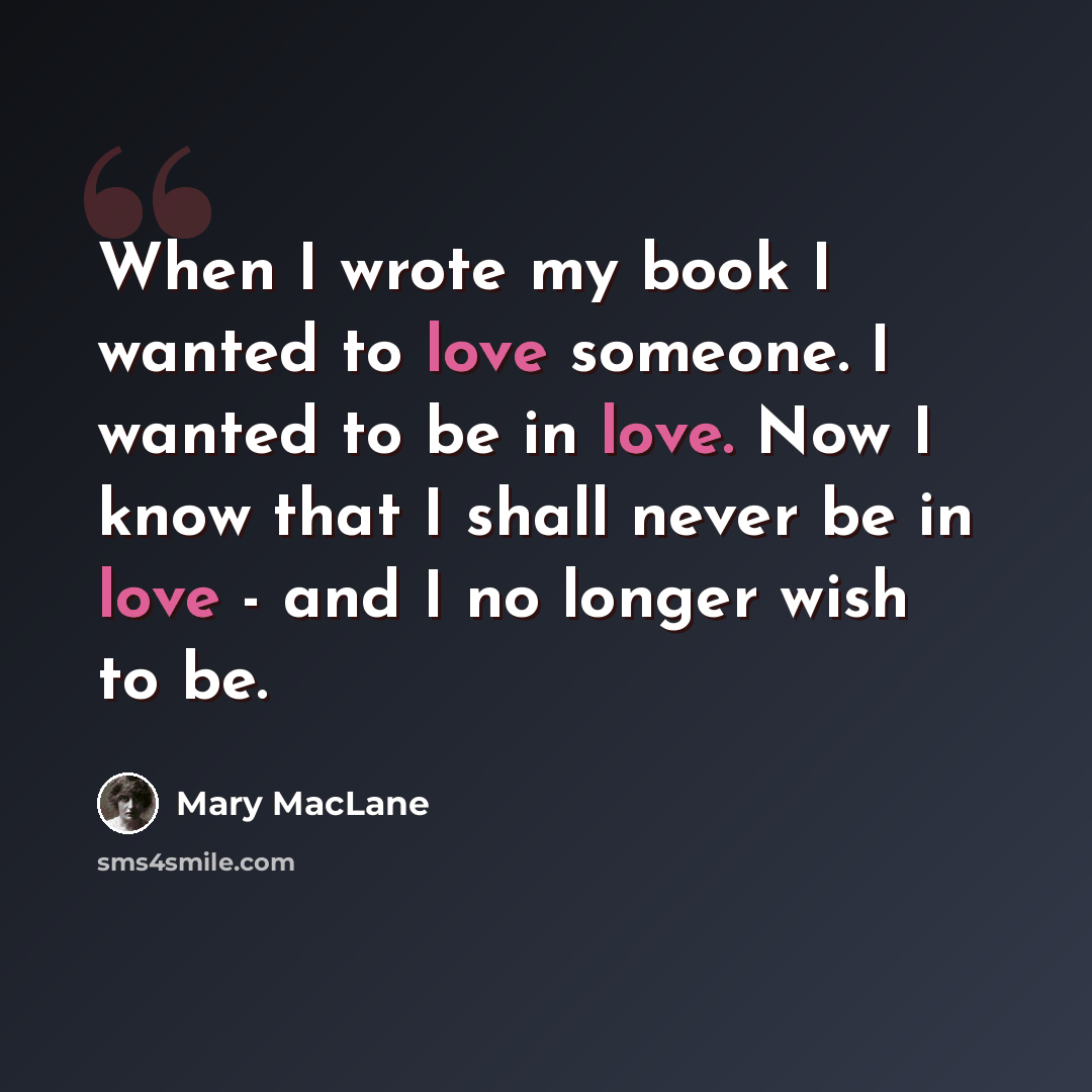 “When I wrote my book I wanted to love someone. I wanted to be in love. Now I know that I shall never be in love - and I no longer wish to be.” quote by Mary MacLane