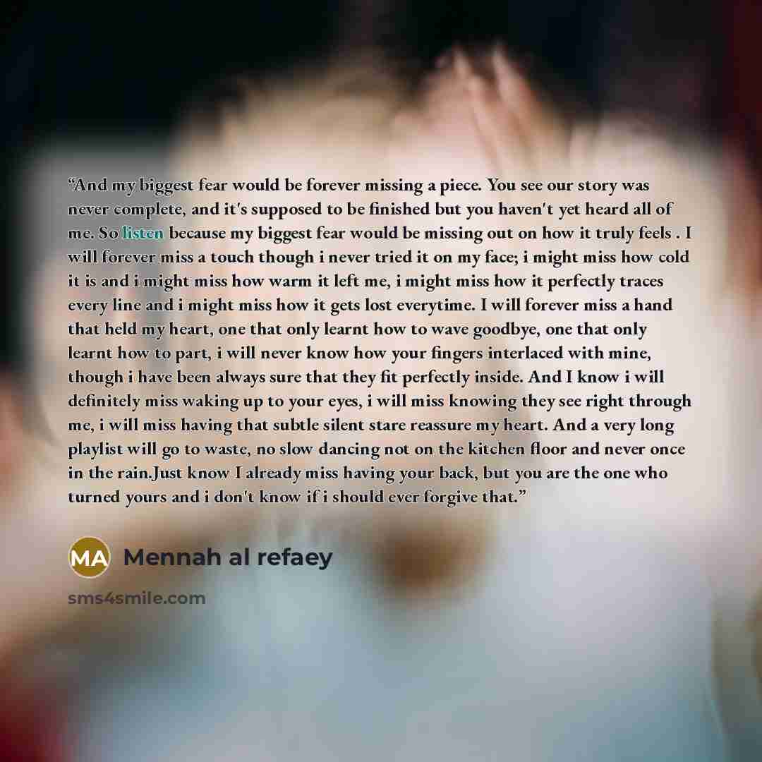 “And my biggest fear would be forever missing a piece. You see our story was never complete, and it's supposed to be finished but you haven't yet heard all of me. So listen because my biggest fear would be missing out on how it truly feels . I will forever miss a touch though i never tried it on my…” quote by Mennah al refaey