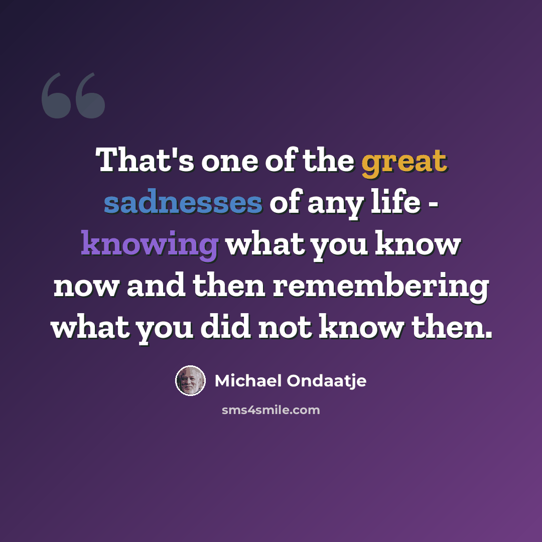 “That's one of the great sadnesses of any life - knowing what you know now and then remembering what you did not know then.” quote by Michael Ondaatje