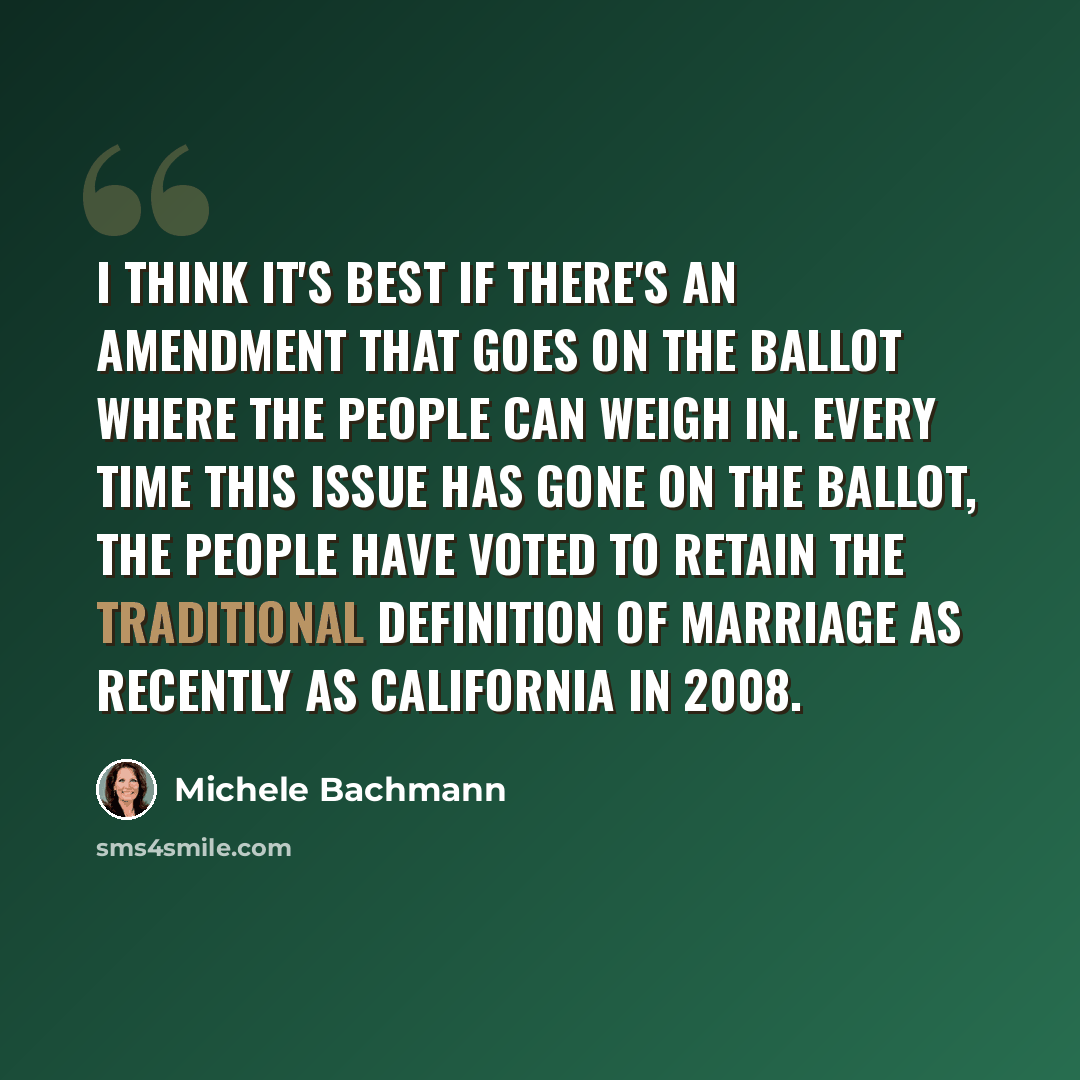 “I think it's best if there's an amendment that goes on the ballot where the people can weigh in. Every time this issue has gone on the ballot, the people have voted to retain the traditional definition of marriage as recently as California in 2008.” quote by Michele Bachmann
