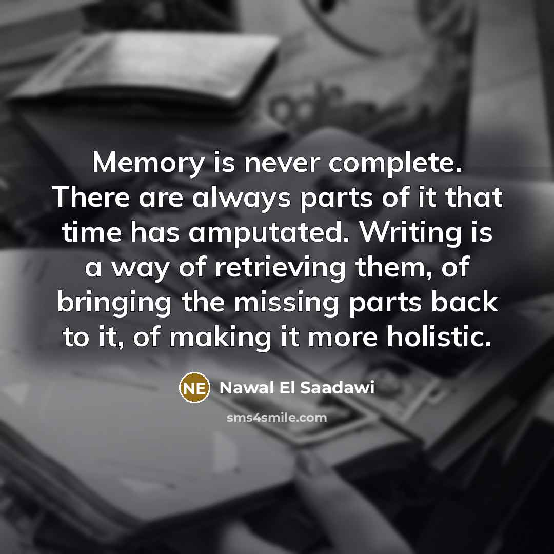 “Memory is never complete. There are always parts of it that time has amputated. Writing is a way of retrieving them, of bringing the missing parts back to it, of making it more holistic.” quote by Nawal El Saadawi